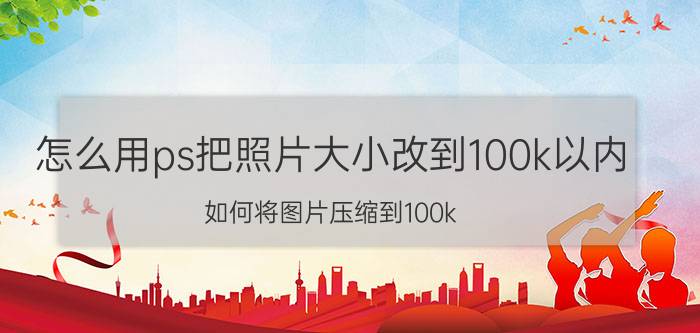 怎么用ps把照片大小改到100k以内 如何将图片压缩到100k？